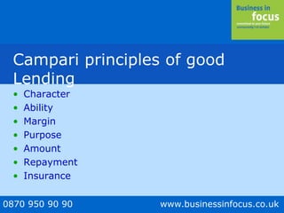 0870 950 90 90 www.businessinfocus.co.uk
Campari principles of good
Lending
• Character
• Ability
• Margin
• Purpose
• Amount
• Repayment
• Insurance
 