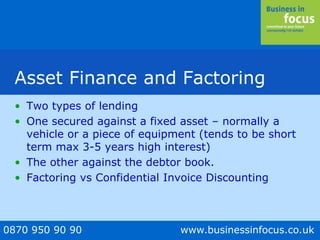 0870 950 90 90 www.businessinfocus.co.uk
Asset Finance and Factoring
• Two types of lending
• One secured against a fixed asset – normally a
vehicle or a piece of equipment (tends to be short
term max 3-5 years high interest)
• The other against the debtor book.
• Factoring vs Confidential Invoice Discounting
 