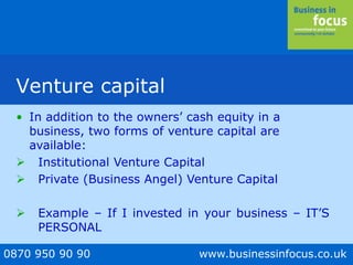 0870 950 90 90 www.businessinfocus.co.uk
Venture capital
• In addition to the owners’ cash equity in a
business, two forms of venture capital are
available:
 Institutional Venture Capital
 Private (Business Angel) Venture Capital
 Example – If I invested in your business – IT’S
PERSONAL
 