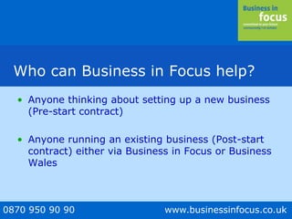 0870 950 90 90 www.businessinfocus.co.uk
Who can Business in Focus help?
• Anyone thinking about setting up a new business
(Pre-start contract)
• Anyone running an existing business (Post-start
contract) either via Business in Focus or Business
Wales
 