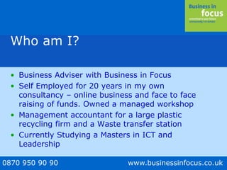 0870 950 90 90 www.businessinfocus.co.uk
Who am I?
• Business Adviser with Business in Focus
• Self Employed for 20 years in my own
consultancy – online business and face to face
raising of funds. Owned a managed workshop
• Management accountant for a large plastic
recycling firm and a Waste transfer station
• Currently Studying a Masters in ICT and
Leadership
 