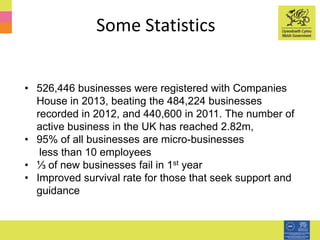 Some Statistics
• 526,446 businesses were registered with Companies
House in 2013, beating the 484,224 businesses
recorded in 2012, and 440,600 in 2011. The number of
active business in the UK has reached 2.82m,
• 95% of all businesses are micro-businesses
less than 10 employees
• ⅓ of new businesses fail in 1st year
• Improved survival rate for those that seek support and
guidance
 