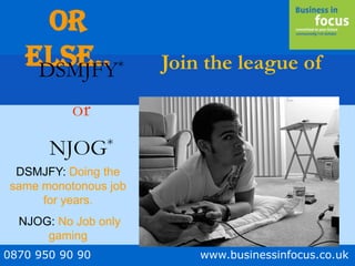 0870 950 90 90 www.businessinfocus.co.uk
Or
Else.. Join the league ofDSMJFY*
or
NJOG*
DSMJFY: Doing the
same monotonous job
for years.
NJOG: No Job only
gaming
 