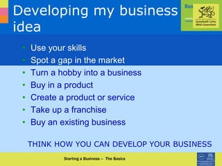 0870 950 90 90 www.businessinfocus.co.uk
Developing my business
idea
• Use your skills
• Spot a gap in the market
• Turn a hobby into a business
• Buy in a product
• Create a product or service
• Take up a franchise
• Buy an existing business
THINK HOW YOU CAN DEVELOP YOUR BUSINESS
Starting a Business – The Basics
 