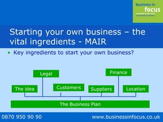 0870 950 90 90 www.businessinfocus.co.uk
• Key ingredients to start your own business?
The idea Customers Suppliers
Finance
Location
The Business Plan
legalLegal
Starting your own business – the
vital ingredients - MAIR
 