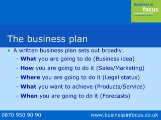 0870 950 90 90 www.businessinfocus.co.uk
The business plan
• A written business plan sets out broadly:
– What you are going to do (Business idea)
– How you are going to do it (Sales/Marketing)
– Where you are going to do it (Legal status)
– What you want to achieve (Products/Service)
– When you are going to do it (Forecasts)
 