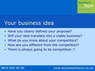 0870 950 90 90 www.businessinfocus.co.uk
Your business idea
• Have you clearly defined your proposal?
• Will your idea translate into a viable business?
• What do you know about your competitors?
• How are you different from the competition?
• There is always going to be competition !!
 