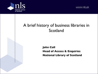 A brief history of business libraries in Scotland John Coll Head of Access & Enquiries National Library of Scotland 