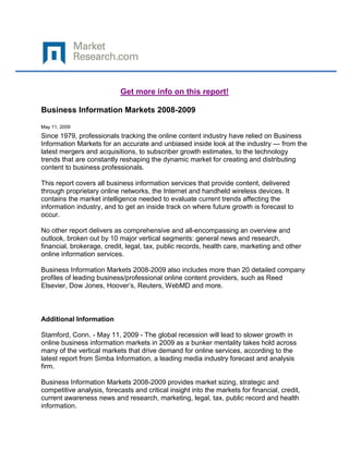 Get more info on this report!

Business Information Markets 2008-2009

May 11, 2009
Since 1979, professionals tracking the online content industry have relied on Business
Information Markets for an accurate and unbiased inside look at the industry — from the
latest mergers and acquisitions, to subscriber growth estimates, to the technology
trends that are constantly reshaping the dynamic market for creating and distributing
content to business professionals.

This report covers all business information services that provide content, delivered
through proprietary online networks, the Internet and handheld wireless devices. It
contains the market intelligence needed to evaluate current trends affecting the
information industry, and to get an inside track on where future growth is forecast to
occur.

No other report delivers as comprehensive and all-encompassing an overview and
outlook, broken out by 10 major vertical segments: general news and research,
financial, brokerage, credit, legal, tax, public records, health care, marketing and other
online information services.

Business Information Markets 2008-2009 also includes more than 20 detailed company
profiles of leading business/professional online content providers, such as Reed
Elsevier, Dow Jones, Hoover’s, Reuters, WebMD and more.



Additional Information

Stamford, Conn. - May 11, 2009 - The global recession will lead to slower growth in
online business information markets in 2009 as a bunker mentality takes hold across
many of the vertical markets that drive demand for online services, according to the
latest report from Simba Information, a leading media industry forecast and analysis
firm.

Business Information Markets 2008-2009 provides market sizing, strategic and
competitive analysis, forecasts and critical insight into the markets for financial, credit,
current awareness news and research, marketing, legal, tax, public record and health
information.
 
