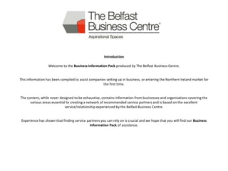 Introduction

                  Welcome to the Business Information Pack produced by The Belfast Business Centre.


This information has been compiled to assist companies setting up in business, or entering the Northern Ireland market for
                                                     the first time.


The content, while never designed to be exhaustive, contains information from businesses and organisations covering the
      various areas essential to creating a network of recommended service partners and is based on the excellent
                             service/relationship experienced by the Belfast Business Centre.


 Experience has shown that finding service partners you can rely on is crucial and we hope that you will find our Business
                                             Information Pack of assistance.
 