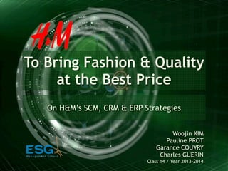 To Bring Fashion & Quality
at the Best Price
On H&M’s SCM, CRM & ERP Strategies
Woojin KIM
Pauline PROT
Garance COUVRY
Charles GUERIN
Class 14 / Year 2013-2014
 
