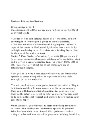 Business Information Systems
Group Assignment - I
This Assignment will be marked out of 20 and is worth 20% of
your Final Grade
· Groups will be self-selected teams of 3-4 students. You are
encouraged to form or join a group as soon as possible.
· Due date and time: One member of the group must submit a
copy of the report in Blackboard, by the due date – that is, by
midnight on the day of the first class after Reading Week (that
is, the day of the mid-term test)
Topic: A Case Study: Information Systems in [Organization X]
Select an organization (business, not-for-profit, institution, etc.)
and interview a senior executive (e.g. the Owner, CEO, CIO or
other senior officer) about his or her company’s use of
Information Systems.
Your goal is to write a case study of how they use information
systems to better manage their enterprise to achieve their
strategic or tactical objective.
You will need to select an organization and executive willing to
be interviewed then do some research on his or her company.
Then you will develop a list of questions for your interview.
Then do the interview. Based on what you learn, you may want
to do some additional research and analysis before writing your
case study paper.
When you meet, you will want to learn something about their
business. How do they use information systems in general?
What has been their recent focus? What problems are they
trying to solve and how have they gone about solving them? Are
 