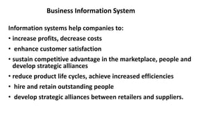 Information systems help companies to:
• increase profits, decrease costs
• enhance customer satisfaction
• sustain competitive advantage in the marketplace, people and
develop strategic alliances
• reduce product life cycles, achieve increased efficiencies
• hire and retain outstanding people
• develop strategic alliances between retailers and suppliers.
Business Information System
 