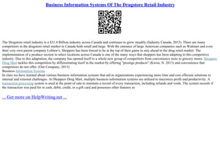 Business Information Systems Of The Drugstore Retail Industry
The Drugstore retail industry is a $31.4 Billion industry across Canada and continues to grow steadily (Industry Canada, 2015). There are many
competitors in the drugstore retail market in Canada both small and large. With the entrance of large American companies such as Walmart and even
their very own parent company Loblaw's, Shoppers has been forced to be at the top of their game to stay ahead in the drug retail market. The
implementation of a produce section in select locations across Canada is one of the many ways that shoppers has been adapting to this competitive
industry. Due to this adaptation, the company has opened itself to a whole new group of competitors from convenience store to grocery stores. Shoppers
Drug Mart tackles this competition by differentiating itself in the market by offering "prestige products" (Kwon, N. 2013) and convenience that
competitors do not offer. (Our Company, 2015)
Business Information Systems
In class we have learned about various business information systems that aid in organizations experiencing more time and cost efficient solutions to
internal and external challenges. At Shoppers Drug Mart, multiple business information systems are utilised to maximize profit and productivity. A
transaction processing system is used at the point of sale to maintain a record of every transaction, including refunds and voids. The system records if
the transaction was paid for in cash, debit, credit, or a gift card and possesses other features as
... Get more on HelpWriting.net ...
 