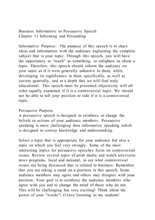 Business Informative or Persuasive Speech
Chapter 11 Informing and Persuading
Informative Purpose: The purpose of this speech is to share
ideas and information with the audience explaining the complete
subject that is your topic. Through this speech, you will have
the opportunity to “teach” us something, or enlighten us about a
topic. Therefore, this speech should inform the audience on
your topic as if it were generally unknown to them, while
developing its significance to them specifically, as well as
society generally, and at a depth that we will find truly
educational. This speech must be presented objectively will all
sides equally examined if it is a controversial topic. We should
not be able to tell your position or side if it is a controversial
topic.
Persuasive Purpose
A persuasive speech is designed to reinforce or change the
beliefs or actions of your audience members. Persuasive
speaking is more challenging than informative speaking which
is designed to convey knowledge and understanding.
Select a topic that is appropriate for your audience but also a
topic on which you feel very strongly. Some of the most
interesting topics for persuasive speeches focus on controversial
issues. Review several types of print media and watch television
news programs, local and national, to see what controversial
issues are being discussed that is related to business. Remember
that you are taking a stand on a position in this speech. Some
audience members may agree and others may disagree with your
position. Your goal is to reinforce the audience members who
agree with you and to change the mind of those who do not.
This will be challenging but very exciting! Think about the
power of your "words"! (I love listening to my students'
 