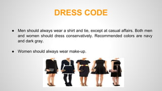 DRESS CODE 
● Men should always wear a shirt and tie, except at casual affairs. Both men 
and women should dress conservatively. Recommended colors are navy 
and dark gray. 
● Women should always wear make-up. 
 