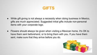 GIFTS 
● While gift giving is not always a necessity when doing business in Mexico, 
gifts are much appreciated. Suggested initial gifts include non-personal 
items with your corporate logo. 
● Flowers should always be given when visiting a Mexican home. It's OK to 
have them sent beforehand, or to bring them with you. If you have them 
sent, make sure that they arrive before you do. 
 