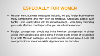 ESPECIALLY FOR WOMEN 
● Mexican men, business colleagues included, will pay foreign businessmen 
many compliments and may even be flirtatious. Graciously accept such 
banter -- it is usually done with the utmost respect -- while firmly reminding 
your male Mexican counterparts that you are a businesswoman. 
● Foreign businessmen should not invite Mexican businessmen to dinner 
unless their spouses also come along. If invited out to dinner or to socialize 
by a male Mexican colleague, a businesswoman should make it clear that 
no opportunity for romance exists. Appearances are important. 
 