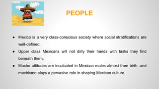 PEOPLE 
● Mexico is a very class-conscious society where social stratifications are 
well-defined. 
● Upper class Mexicans will not dirty their hands with tasks they find 
beneath them. 
● Macho attitudes are inculcated in Mexican males almost from birth, and 
machismo plays a pervasive role in shaping Mexican culture. 
 