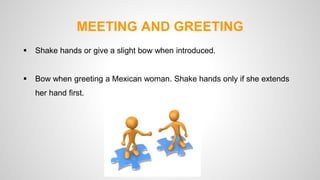 MEETING AND GREETING 
 Shake hands or give a slight bow when introduced. 
 Bow when greeting a Mexican woman. Shake hands only if she extends 
her hand first. 
 