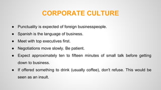 CORPORATE CULTURE 
● Punctuality is expected of foreign businesspeople. 
● Spanish is the language of business. 
● Meet with top executives first. 
● Negotiations move slowly. Be patient. 
● Expect approximately ten to fifteen minutes of small talk before getting 
down to business. 
● If offered something to drink (usually coffee), don't refuse. This would be 
seen as an insult. 
 
