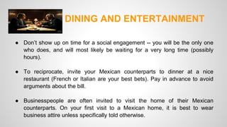 DINING AND ENTERTAINMENT 
● Don’t show up on time for a social engagement -- you will be the only one 
who does, and will most likely be waiting for a very long time (possibly 
hours). 
● To reciprocate, invite your Mexican counterparts to dinner at a nice 
restaurant (French or Italian are your best bets). Pay in advance to avoid 
arguments about the bill. 
● Businesspeople are often invited to visit the home of their Mexican 
counterparts. On your first visit to a Mexican home, it is best to wear 
business attire unless specifically told otherwise. 
 