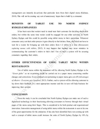 8
management can instantly de-activate that particular item from their digital menu (Kidman,
2010). This will not be creating any sort of unnecessary hopes that is build by a consumer.
BENEFITS OF TABLET USE TO NORTH SYDNEY
RYDGES EMPLOYEES
It has been seen that waiters need to stand near their customer for deciding about their
orders, but within the same time waiter could be engaged for any other activities in North
Sydney Rydges and this could be possible using tablet menu in their operations. Whenever
consumer carry out their order process it goes directly to the kitchen. Here, chef need not have to
wait for a waiter for bringing up with their orders from 1-2 tables at a time (Restaurants
replacing menus with tablets, 2015). It may happen that humans may incur mistakes in
communicating the customer’s orders to their chef. Use of such a system will be assuring
consumers regarding their orders.
OTHER EFFECTIVENESS OF USING TABLET MENU WITHIN
RESTAURANTS
Use of tablet menu within the restaurant will be allowing North Sydney Rydges to be
“Green globe” as no re-printing would be carried out in a paper menu concerning smaller
changes and corrections. Even overhead cost pertaining to paper menu gets cut off (Advantages
of eRestro - Everyone gets benefited, 2013). Further, such a system will be allowing customer to
lay down their feedback in a most appropriate manner and this in turn will help business for
improving their services.
CONCLUSION
From the study it can be concluded that North Sydney Rydges can make use of such a
digitalized technology in their functioning allowing consumers to browse through their virtual
pages of the menu using their finger. This is considered to be both product and organizational
innovation. Innovation management of using tablet menu within the restaurants is seen to be one
of the great opportunities for the enterprise. It has also been identified that even coming up with
such a concept of tablet menu could increase the sales of North Sydney Rydges by 10% by
 