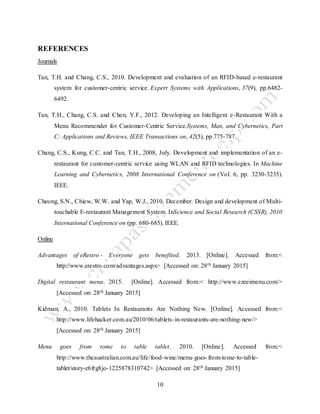 10
REFERENCES
Journals
Tan, T.H. and Chang, C.S., 2010. Development and evaluation of an RFID-based e-restaurant
system for customer-centric service. Expert Systems with Applications, 37(9), pp.6482-
6492.
Tan, T.H., Chang, C.S. and Chen, Y.F., 2012. Developing an Intelligent e-Restaurant With a
Menu Recommender for Customer-Centric Service.Systems, Man, and Cybernetics, Part
C: Applications and Reviews, IEEE Transactions on, 42(5), pp.775-787.
Chang, C.S., Kung, C.C. and Tan, T.H., 2008, July. Development and implementation of an e-
restaurant for customer-centric service using WLAN and RFID technologies. In Machine
Learning and Cybernetics, 2008 International Conference on (Vol. 6, pp. 3230-3235).
IEEE.
Cheong, S.N., Chiew, W.W. and Yap, W.J., 2010, December. Design and development of Multi-
touchable E-restaurant Management System. InScience and Social Research (CSSR), 2010
International Conference on (pp. 680-685). IEEE.
Online
Advantages of eRestro - Everyone gets benefited. 2013. [Online]. Accessed from:<
http://www.erestro.com/advantages.aspx> [Accessed on: 28th January 2015]
Digital restaurant menu. 2015. [Online]. Accessed from:< http://www.ezeeimenu.com/>
[Accessed on: 28th January 2015]
Kidman, A., 2010. Tablets In Restaurants Are Nothing New. [Online]. Accessed from:<
http://www.lifehacker.com.au/2010/06/tablets-in-restaurants-are-nothing-new/>
[Accessed on: 28th January 2015]
Menu goes from tome to table tablet. 2010. [Online]. Accessed from:<
http://www.theaustralian.com.au/life/food-wine/menu-goes-from-tome-to-table-
tablet/story-e6frg8jo-1225878310742> [Accessed on: 28th January 2015]
 