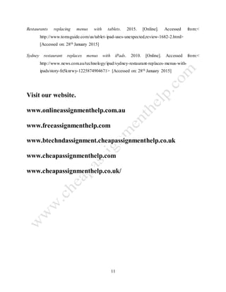 11
Restaurants replacing menus with tablets. 2015. [Online]. Accessed from:<
http://www.tomsguide.com/us/tablet-ipad-uses-unexpected,review-1682-2.html>
[Accessed on: 28th January 2015]
Sydney restaurant replaces menus with iPads. 2010. [Online]. Accessed from:<
http://www.news.com.au/technology/ipad/sydney-restaurant-replaces-menus-with-
ipads/story-fn5knrwy-1225874904671> [Accessed on: 28th January 2015]
Visit our website.
www.onlineassignmenthelp.com.au
www.freeassignmenthelp.com
www.btechndassignment.cheapassignmenthelp.co.uk
www.cheapassignmenthelp.com
www.cheapassignmenthelp.co.uk/
 