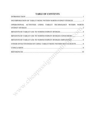 TABLE OF CONTENTS
INTRODUCTION .......................................................................................................................... 1
INCORPORATION OF TABLET MENU WITHIN NORTH SYDNEY RYDGES .................... 1
OPERATIONAL ACTIVITIES USING TABLET TECHNOLOGY WITHIN NORTH
SYDNEY RYDGES ....................................................................................................................... 2
BENEFITS OF TABLET USE TO NORTH SYDNEY RYDGES................................................ 4
BENEFITS OF TABLET USE TO NORTH SYDNEY RYDGES CONSUMERS ...................... 7
BENEFITS OF TABLET USE TO NORTH SYDNEY RYDGES EMPLOYEES....................... 8
OTHER EFFECTIVENESS OF USING TABLET MENU WITHIN RESTAURANTS.............. 8
CONCLUSION............................................................................................................................... 8
REFERENCES ............................................................................................................................. 10
 