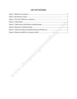 LIST OF FIGURES
Figure 1: Model of e-restaurant ...................................................................................................... 2
Figure 2: Restaurant e-menus ......................................................................................................... 3
Figure 3: Ela Carte Tablet for e-restaurant ..................................................................................... 3
Figure 4: Tablet Menu..................................................................................................................... 4
Figure 5: Tablet menu with different available product ................................................................. 5
Figure 6: Reduction of leaflet printing............................................................................................ 6
Figure 7: Statistical analysis and report drawing with tablet use.................................................... 6
Figure 8: Options available to consumer in tablet .......................................................................... 7
 