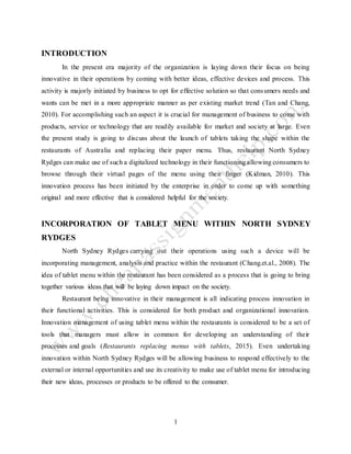 1
INTRODUCTION
In the present era majority of the organization is laying down their focus on being
innovative in their operations by coming with better ideas, effective devices and process. This
activity is majorly initiated by business to opt for effective solution so that consumers needs and
wants can be met in a more appropriate manner as per existing market trend (Tan and Chang,
2010). For accomplishing such an aspect it is crucial for management of business to come with
products, service or technology that are readily available for market and society at large. Even
the present study is going to discuss about the launch of tablets taking the shape within the
restaurants of Australia and replacing their paper menu. Thus, restaurant North Sydney
Rydges can make use of such a digitalized technology in their functioning allowing consumers to
browse through their virtual pages of the menu using their finger (Kidman, 2010). This
innovation process has been initiated by the enterprise in order to come up with something
original and more effective that is considered helpful for the society.
INCORPORATION OF TABLET MENU WITHIN NORTH SYDNEY
RYDGES
North Sydney Rydges carrying out their operations using such a device will be
incorporating management, analysis and practice within the restaurant (Chang.et.al., 2008). The
idea of tablet menu within the restaurant has been considered as a process that is going to bring
together various ideas that will be laying down impact on the society.
Restaurant being innovative in their management is all indicating process innovation in
their functional activities. This is considered for both product and organizational innovation.
Innovation management of using tablet menu within the restaurants is considered to be a set of
tools that managers must allow in common for developing an understanding of their
processes and goals (Restaurants replacing menus with tablets, 2015). Even undertaking
innovation within North Sydney Rydges will be allowing business to respond effectively to the
external or internal opportunities and use its creativity to make use of tablet menu for introducing
their new ideas, processes or products to be offered to the consumer.
 