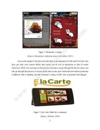 3
Figure 2: Restaurant e-menus
(Source: Restaurants replacing menus with tablets, 2015)
Even in the market it has been seen that there is development of eTab and E la Carte who
have got their own custom tablets that carries out all sort of operations as that of waiter
(Tan.et.al., 2012). For carrying out this process customers can go through the browse menu, can
also go through the pictures of various foods and can also gain nutritional information pertaining
to different dish or anything else that restaurant is trying to offer such as potential food allergies.
Figure 3: Ela Carte Tablet for e-restaurant
(Source: Kidman, 2010)
 