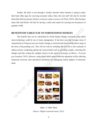 4
Further, the order is sent through a wireless network where business is going to place
their back office apps for receiving consumer orders. Here, the wait staff will only be worried
about their delivery process (Sydney restaurant replaces menus with iPads, 2010). After having a
meal eTab and Pronto will also be having a credit card reader for carrying out the process of
payment of bill.
BENEFITSOF TABLET USE TO NORTHSYDNEYRYDGES
The benefits that can be entertained by North Sydney Rydges restaurant using tablet
menu technology could be use of menu management. It has been seen that in paper menu if
restaurant has to bring out any sort of price change or correction has been costing them a huge in
the form of big printing cost. This will not only be including the cost but is also enclosed of
tedious process comprising getting the menu printed such as providing sample, correcting the
changes and then waiting for multiple choices in the menu (Advantages of eRestro - Everyone
gets benefited, 2013). However, using digital tablet menu within the operations will be allowing
restaurant overcome such operational drawbacks by undergoing instant updates of electronic
menu.
Figure 4: Tablet Menu
(Source: Digital restaurant menu, 2015)
 