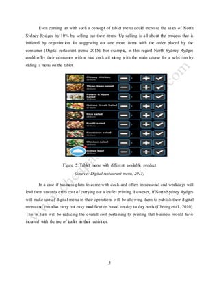 5
Even coming up with such a concept of tablet menu could increase the sales of North
Sydney Rydges by 10% by selling out their items. Up selling is all about the process that is
initiated by organization for suggesting out one more items with the order placed by the
consumer (Digital restaurant menu, 2015). For example, in this regard North Sydney Rydges
could offer their consumer with a nice cocktail along with the main course for a selection by
sliding a menu on the tablet.
Figure 5: Tablet menu with different available product
(Source: Digital restaurant menu, 2015)
In a case if business plans to come with deals and offers in seasonal and weekdays will
lead them towards extra cost of carrying out a leaflet printing. However, if North Sydney Rydges
will make use of digital menu in their operations will be allowing them to publish their digital
menu and can also carry out easy modification based on day to day basis (Cheong.et.al., 2010).
This in turn will be reducing the overall cost pertaining to printing that business would have
incurred with the use of leaflet in their activities.
 