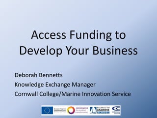 Access Funding to
Develop Your Business
Deborah Bennetts
Knowledge Exchange Manager
Cornwall College/Marine Innovation Service

 