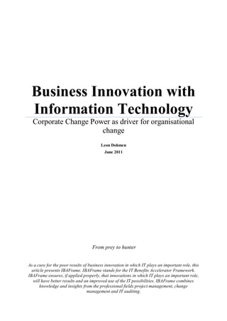 Business Innovation with
 Information Technology
  Corporate Change Power as driver for organisational
                      change
                                        Leon Dohmen
                                          June 2011




                                   From prey to hunter


As a cure for the poor results of business innovation in which IT plays an important role, this
  article presents IBAFrame. IBAFrame stands for the IT Benefits Accelerator Framework.
IBAFrame ensures, if applied properly, that innovations in which IT plays an important role,
   will have better results and an improved use of the IT possibilities. IBAFrame combines
       knowledge and insights from the professional fields project management, change
                                 management and IT auditing.
 