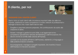 Business Innovation Practice
                           Marketing, innovazione e modelli di business sostenibili

                                                                                      Il cliente, per noi


                                                                                      VIAGGIARE CON I NOSTRI CLIENTI
                                                                                      Siamo vicino ai nostri clienti nelle circostanze importanti della vita della loro
                                                                                      impresa, adattando le nostre competenze e il nostro network di professionisti e
                                                                                      manager al lavoro che i nostri clienti devono fare:
                                                                                      ‣ Scegliere e assumere persone preparate, che contribuiscano da subito alla
                                                                                        creazione di valore.
                                                                                      ‣ Aiutare i manager a gestire le nuove sﬁde, e ad aggiornare le loro
                                                                                        competenze specialmente nell’area del Marketing e dell’Innovazione che
                                                                                        devono fornire la scintilla della crescita all’Impresa.
                                                                                      ‣ Lavorare con la squadra all’interno dell’Impresa, stabilendo un linguaggio e
                                                                                        delle pratiche di lavoro condivise.
                                                                                      ‣ Accompagnando i manager in progetti importanti, che inventino il futuro
                                                                                        dell’Impresa e lo facciano accadere.


                                                                                                                                                    Renzo Rizzo - presentazione ISTUD Business Innovation marzo 2010
 