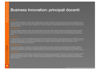 Business Innovation Practice
                           Marketing, innovazione e modelli di business sostenibili


                                                                                      Business Innovation: principali docenti

                                                                                      Renzo Rizzo

                                                                                      E’ direttore della practice Business Innovation della Fondazione ISTUD, e si occupa di formazione e consulenza alle imprese nelle aree del marketing strategico e
                                                                                      dell’innovazione. In precedenza ha ricoperto importanti posizioni di leadership nell’innovazione, nello sviluppo prodotto e nel new business development in Procter
                                                                                      & Gamble e in Barilla, vivendo in Italia, in Belgio e negli Stati Uniti. E’ laureato in ingegneria e ha seguito alla Harvard Business School il corso Leading Change and
                                                                                      Organization Renewal.

                                                                                      Fiorenza Sarotto

                                                                                      Si occupa di marketing strategico e operativo, comunicazione, sviluppo nuovi prodotti, e start up aziendali e progettuali. Svolge attività di formazione per proﬁli
                                                                                      professionali marketing, commerciali e tecnici, per top management internamente alle aziende. Ha ricoperto posizioni con responsabilità crescente in aziende
                                                                                      come Procter and Gamble, Star, Royal Insurance, Zurich sino al suo più recente incarico come Vice President Corporate Franchise Management EMEA presso
                                                                                      Disney.

                                                                                      Jlenia Ermacora

                                                                                      E’ responsabile della Comunicazione e Marketing della Fondazione ISTUD e delle attività di Formazione In-House. Sviluppa programmi di formazione e consulenza
                                                                                      per aziende pubbliche e private. La sua esperienza internazionale l’ha vista coinvolta in progetti del settore dell’entertainment e del turismo, di Train the trainers in
                                                                                      El Salvador e nell’area Balcanica e di formazione sul brand management in Portogallo. Ha frequentato il Master in Marketing dell’ISTUD e un corso di
                                                                                      specializzazione presso la Wharton Business School.

                                                                                      Emanuela Marconi

                                                                                      Si occupa di web marketing e comunicazione e ha partecipato a diversi progetti di innovazione. Attualmente è Responsabile Marketing Operativo di Banzai, la
                                                                                      terza property Internet Italiana. In precedenza si è occupata di marketing e innovazione in Mattel, Braun, Unilever, Virgilio ed eBay. A livello internazionale, nel
                                                                                      2003-2005 ha progettato con i team di Google e di SEAT Pagine Gialle il nuovo motore di ricerca di Virgilio. Studia Counseling presso il Centro E. Berne di Milano.

                                                                                      Simone Anselmi

                                                                                      I suoi ambiti di attività comprendono marketing, entrepreneurship e international business; coordina laboratori di innovazione e creatività imprenditoriale; progetta,
                                                                                      coordina e svolge docenza in aziende nell’ambito di progetti formativi su temi legati al marketing relazionale, comportamento organizzativo, comunicazione e
                                                                                      sviluppo personale. Trainer certiﬁcato con la PNL, ha un MBA conseguito presso la SDA Bocconi e un Certiﬁcate in Marketing e Advertising conseguito presso la
                                                                                      New York University.




                                                                                                                                                                                                                     Renzo Rizzo - presentazione ISTUD Business Innovation marzo 2010
 