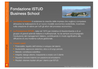 Business Innovation Practice
                           Marketing, innovazione e modelli di business sostenibili

                                                                                      Fondazione ISTUD
                                                                                      Business School
                                                                                       La nostra missione è sostenere la crescita delle imprese che vogliono competere
                                                                                        attraverso la realizzazione di un nuovo modello economico sostenibile, incentrato
                                                                                        sulla creazione di valore per tutti gli attori del processo economico.

                                                                                       La Fondazione ISTUD, nata nel 1970 per iniziativa di Assolombarda e di un
                                                                                        gruppo di grandi aziende italiane e multinazionali, ha da sempre accompagnato
                                                                                        l’evoluzione del management italiano, contribuendo in modo signiﬁcativo alla
                                                                                        diffusione di una moderna cultura gestionale.

                                                                                       I nostri valori
                                                                                          Potenzialità: rispetto dell’individuo e sviluppo del talento
                                                                                          Sostenibilità: approccio sistemico, etico e di lungo periodo
                                                                                          Metodo: correttezza scientiﬁca
                                                                                          Integrità: dialogo attento, trasparente e onesto con il cliente
                                                                                          Squadra: lavorare insieme con passione ed entusiasmo
                                                                                          Risultati: ottenere risultati utili per i clienti e per ISTUD


                                                                                                                                                             Renzo Rizzo - presentazione ISTUD Business Innovation marzo 2010
 