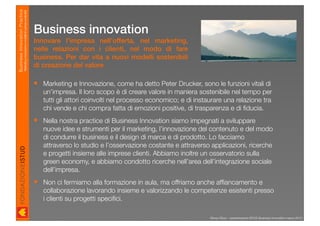 Business Innovation Practice
                           Marketing, innovazione e modelli di business sostenibili

                                                                                      Business innovation
                                                                                      Innovare l’impresa nell’offerta, nel marketing,
                                                                                      nelle relazioni con i clienti, nel modo di fare
                                                                                      business. Per dar vita a nuovi modelli sostenibili
                                                                                      di creazione del valore

                                                                                       Marketing e Innovazione, come ha detto Peter Drucker, sono le funzioni vitali di
                                                                                        un’impresa. Il loro scopo è di creare valore in maniera sostenibile nel tempo per
                                                                                        tutti gli attori coinvolti nel processo economico; e di instaurare una relazione tra
                                                                                        chi vende e chi compra fatta di emozioni positive, di trasparenza e di ﬁducia.
                                                                                       Nella nostra practice di Business Innovation siamo impegnati a sviluppare
                                                                                        nuove idee e strumenti per il marketing, l’innovazione del contenuto e del modo
                                                                                        di condurre il business e il design di marca e di prodotto. Lo facciamo
                                                                                        attraverso lo studio e l’osservazione costante e attraverso applicazioni, ricerche
                                                                                        e progetti insieme alle imprese clienti. Abbiamo inoltre un osservatorio sulla
                                                                                        green economy, e abbiamo condotto ricerche nell’area dell’integrazione sociale
                                                                                        dell’impresa.
                                                                                       Non ci fermiamo alla formazione in aula, ma offriamo anche afﬁancamento e
                                                                                        collaborazione lavorando insieme e valorizzando le competenze esistenti presso
                                                                                        i clienti su progetti speciﬁci.

                                                                                                                                                     Renzo Rizzo - presentazione ISTUD Business Innovation marzo 2010
 