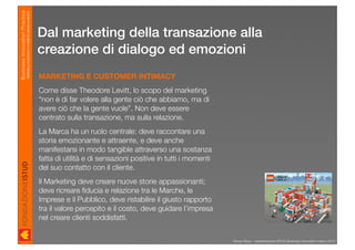 Business Innovation Practice
                           Marketing, innovazione e modelli di business sostenibili

                                                                                      Dal marketing della transazione alla
                                                                                      creazione di dialogo ed emozioni
                                                                                      MARKETING E CUSTOMER INTIMACY
                                                                                      Come disse Theodore Levitt, lo scopo del marketing
                                                                                      “non è di far volere alla gente ciò che abbiamo, ma di
                                                                                      avere ciò che la gente vuole”. Non deve essere
                                                                                      centrato sulla transazione, ma sulla relazione.
                                                                                      La Marca ha un ruolo centrale: deve raccontare una
                                                                                      storia emozionante e attraente, e deve anche
                                                                                      manifestarsi in modo tangible attraverso una sostanza
                                                                                      fatta di utilità e di sensazioni positive in tutti i momenti
                                                                                      del suo contatto con il cliente.
                                                                                      Il Marketing deve creare nuove storie appassionanti;
                                                                                      deve ricreare ﬁducia e relazione tra le Marche, le
                                                                                      Imprese e il Pubblico, deve ristabilire il giusto rapporto
                                                                                      tra il valore percepito e il costo, deve guidare l’impresa
                                                                                      nel creare clienti soddisfatti.


                                                                                                                                                     Renzo Rizzo - presentazione ISTUD Business Innovation marzo 2010
 