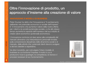 Business Innovation Practice
                           Marketing, innovazione e modelli di business sostenibili

                                                                                      Oltre l’innovazione di prodotto, un
                                                                                      approccio d’insieme alla creazione di valore
                                                                                      INNOVAZIONE E MODELLI DI BUSINESS
                                                                                      Peter Drucker ha detto che l’innovazione è “il cambiamento
                                                                                      deliberato nel potenziale economico e sociale dell’impresa”.
                                                                                      E’ il rinnovamento che aumenta il valore della nostra offerta
                                                                                      per i clienti e la società (potenziale sociale), e che allo stesso
                                                                                      tempo aumenta la capacità dell’impresa e del suo indotto di
                                                                                      creare valore economico (potenziale economico).
                                                                                      L’innovazione comincia col dare senso alla complessità del
                                                                                      mercato attraverso una interpretazione personale fondata
                                                                                      sulla comprensione disciplinata delle dinamiche sociali e di
                                                                                      mercato, delle attività che i potenziali clienti devono svolgere
                                                                                      e dei loro desideri e aspettative.
                                                                                      Va oltre il prodotto, per coinvolgere l’intero modello di
                                                                                      business su cui funziona l’impresa: il modo in cui si
                                                                                      producono ricavi e guadagni, le competenze, le risorse e i
                                                                                      processi necessari al suo funzionamento.

                                                                                                                                                           Renzo Rizzo - presentazione ISTUD Business Innovation marzo 2010
 
