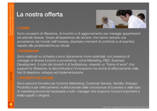 Business Innovation Practice
                           Marketing, innovazione e modelli di business sostenibili

                                                                                      La nostra offerta

                                                                                      I CORSI
                                                                                      Sono occasioni di riﬂessione, di incontro e di aggiornamento per manager appartenenti
                                                                                      ad aziende diverse. Grazie all’esperienza dei docenti, che hanno sempre una
                                                                                      provenienza dal mondo dell’impresa, diventano momenti di confronto e di scambio
                                                                                      rispetto alle problematiche più attuali.
                                                                                      I WORKSHOP
                                                                                      Sono realizzati su richiesta e sono tipicamente mono-aziendali, con presenza di
                                                                                      manager di diverse funzioni e provenienza, come Marketing, R&D, Business
                                                                                      Development. Il ruolo dei docenti è di facilitazione, creando un “frame of work” che
                                                                                      supporti la riﬂessione, la discontinuità e l’innovazione ma anche di afﬁancamento nelle
                                                                                      fasi di ideazione, sviluppo ed implementazione.
                                                                                      I PROGETTI IN-HOUSE
                                                                                      Sono percorsi formativi per funzione (Marketing, Customer Service, Vendite, Sviluppo
                                                                                      Prodotto) e per rafforzamento multifunzionale delle conoscenze di business e delle basi
                                                                                      di marketing/economia necessarie a tutti i manager che ricoprono funzioni importanti a
                                                                                      livello quadri o dirigenti.


                                                                                                                                                   Renzo Rizzo - presentazione ISTUD Business Innovation marzo 2010
 