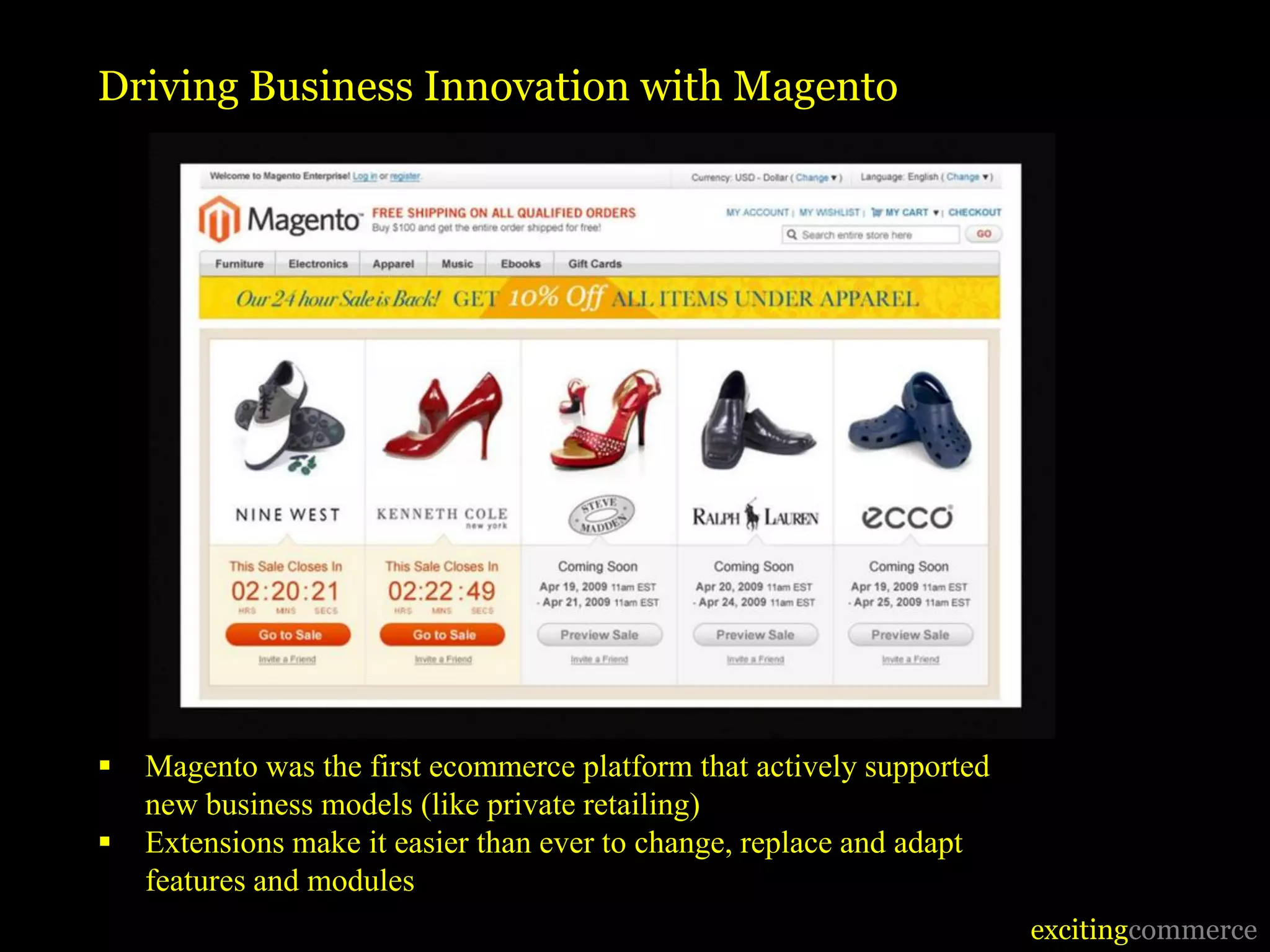 Driving Business Innovation with Magento




   Magento was the first ecommerce platform that actively supported
    new business models (like private retailing)
   Extensions make it easier than ever to change, replace and adapt
    features and modules
                                                                       excitingcommerce
 