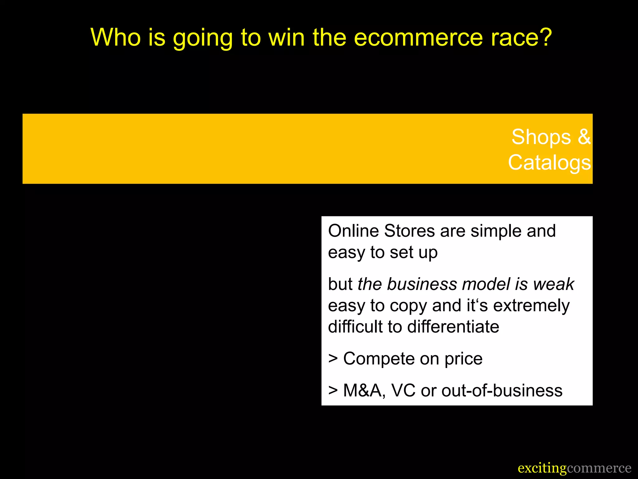 Who is going to win the ecommerce race?


                                          Shops &
                                          Catalogs


                    Online Stores are simple and
                    easy to set up
                    but the business model is weak
                    easy to copy and it‘s extremely
                    difficult to differentiate
                    > Compete on price
                    > M&A, VC or out-of-business



                                           excitingcommerce
 