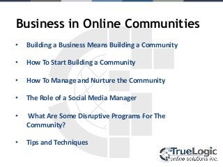 Business in Online Communities
•   Building a Business Means Building a Community

•   How To Start Building a Community

•   How To Manage and Nurture the Community

•   The Role of a Social Media Manager

•   What Are Some Disruptive Programs For The
    Community?

•   Tips and Techniques
 