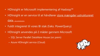 • HDInsight er Microsoft implementering af Hadoop™
• HDInsight er en service til at håndterer store mængder ustruktureret
data (og ustruktureret )
• Fuldt integreret til vores BI stak (f.eks. PowerQuery)
• HDInsight anvendes på 2 måder gennem Microsoft
– SQL Server Parallel DataWare House (on prem)
– Azure HDInsight service (Cloud)
 