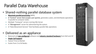 Parallel Data Warehouse
• Shared-nothing parallel database system
» Massively parallel processing (MPP)
» A “Control” server that accepts user queries, generates a plan, and distributes operations
in parallel to compute nodes
» Multiple “Compute” servers running SQL Server
» A “Management” server for administering the system
» A “Data Movement Service” that facilitates parallel SQL operations
• Delivered as an appliance
» Balanced and pre-configured software and industry standard hardware from Dell and HP
» Single Call Support
» Fastest Time to Market
» Scales from 2 to 56 Nodes
 