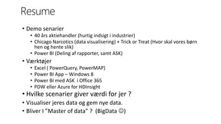 Resume
• Demo senarier
• 40 års aktiehandler (hurtig indsigt i industrier)
• Chicago Narcotics (data visualisering) + Trick or Treat (Hvor skal vores børn
hen og hente slik)
• Power BI (Deling af rapporter, samt ASK)
• Værktøjer
• Excel ( PowerQuery, PowerMAP)
• Power BI App – Windows 8
• Power BI med ASK i Office 365
• PDW eller Azure for HDInsight
• Hvilke scenarier giver værdi for jer ?
• Visualiser jeres data og gem nye data.
• Bliver I ”Master of data” ? (BigData )
 